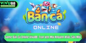 game ban ca online vivu88 tron ven moi khoanh khac san moi