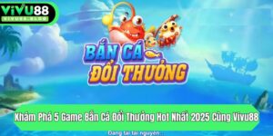 kham pha 5 game ban ca doi thuong hot nhat 2025 cung vivu88