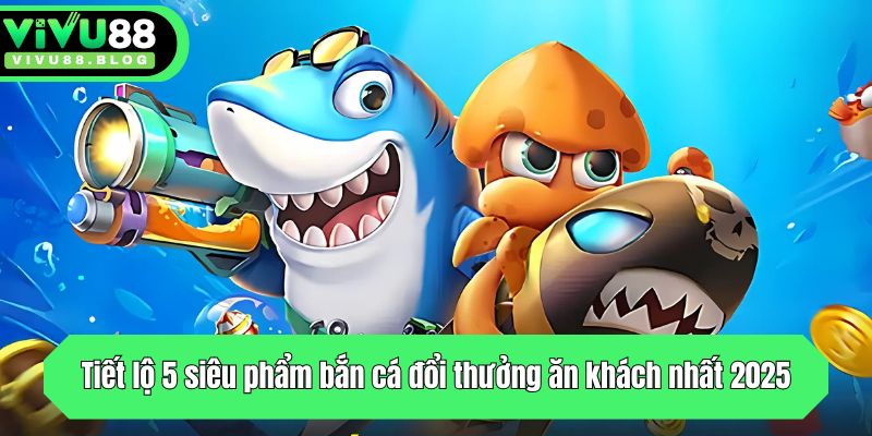 Tiết lộ 5 siêu phẩm bắn cá đổi thưởng ăn khách nhất 2025